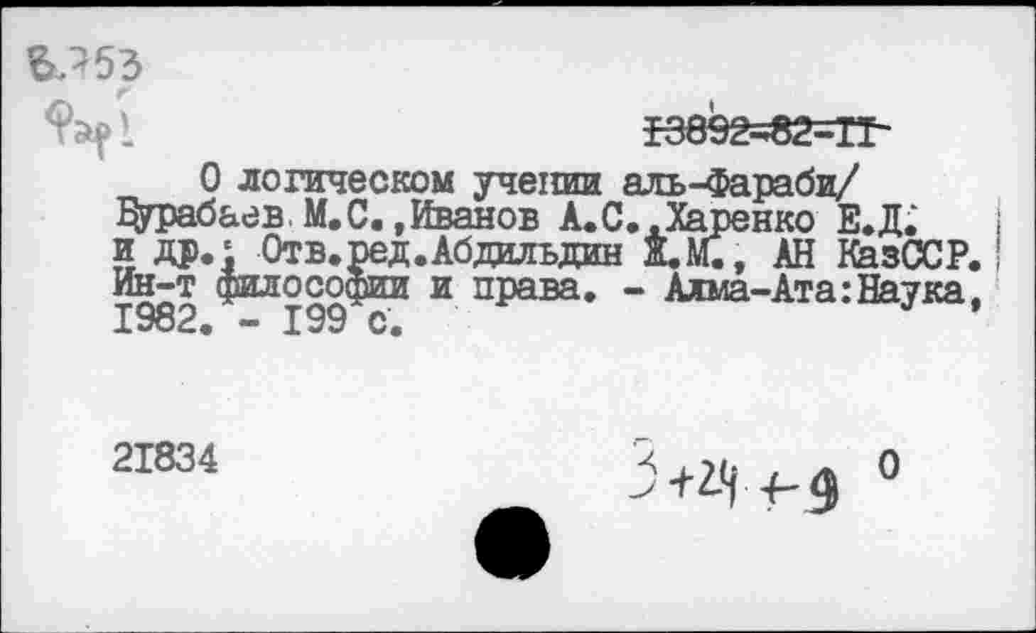 ﻿ВЛ53
-К892=«2=ТГ-
0 логическом учении аль-Фараби/ Дтрабаев. М. С. .Иванов А.С..Харенко Е.Д. и др.' Отв.ред.Абдильдин Ж.М., АН КазССР. Ин-т философии и права. - Алма-Ата:Наука. 1982. - 199 с.	’
21834
>+2-1 4- 4